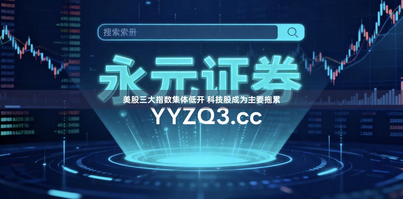 美股三大指数集体低开 科技股成为主要拖累